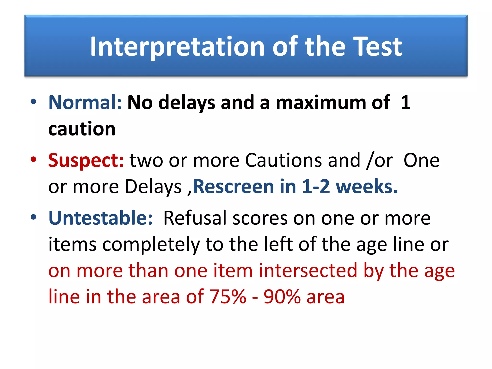 Interpretation of the Test
• Normal: No delays and a maximum of 1
caution
• Suspect: two or more Cautions and /or One
or more Delays ,Rescreen in 1-2 weeks.
• Untestable: Refusal scores on one or more
items completely to the left of the age line or
on more than one item intersected by the age
line in the area of 75% - 90% area
 