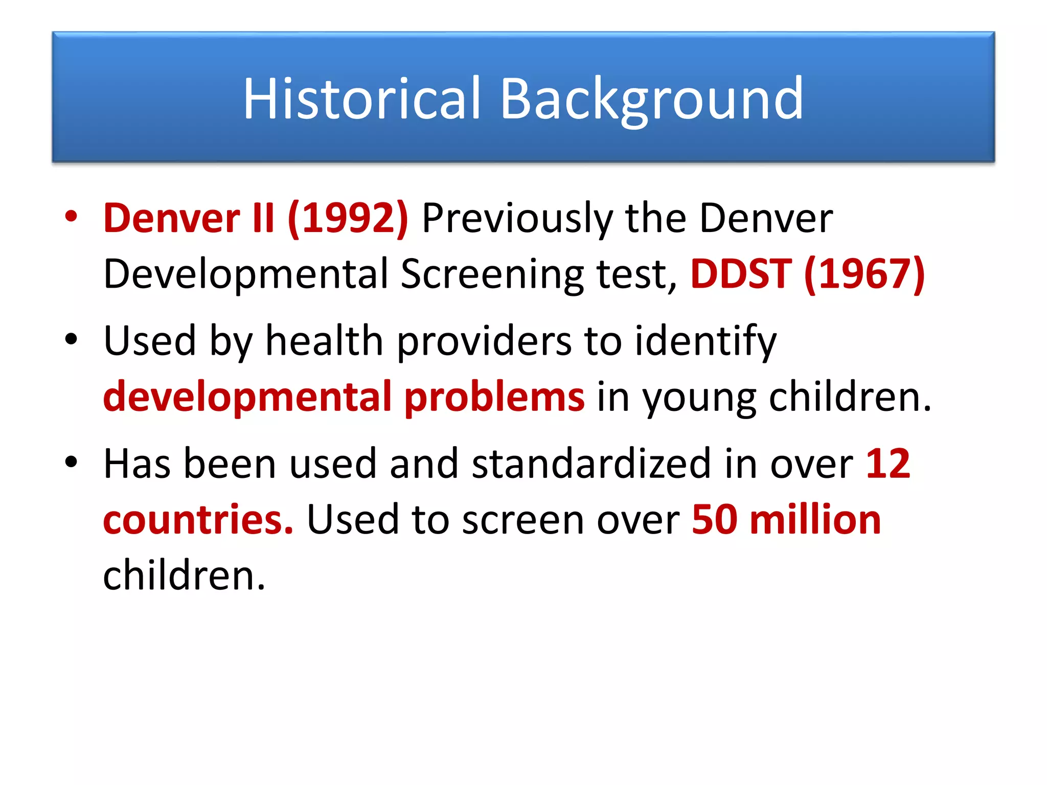 Historical Background
• Denver II (1992) Previously the Denver
Developmental Screening test, DDST (1967)
• Used by health providers to identify
developmental problems in young children.
• Has been used and standardized in over 12
countries. Used to screen over 50 million
children.
 