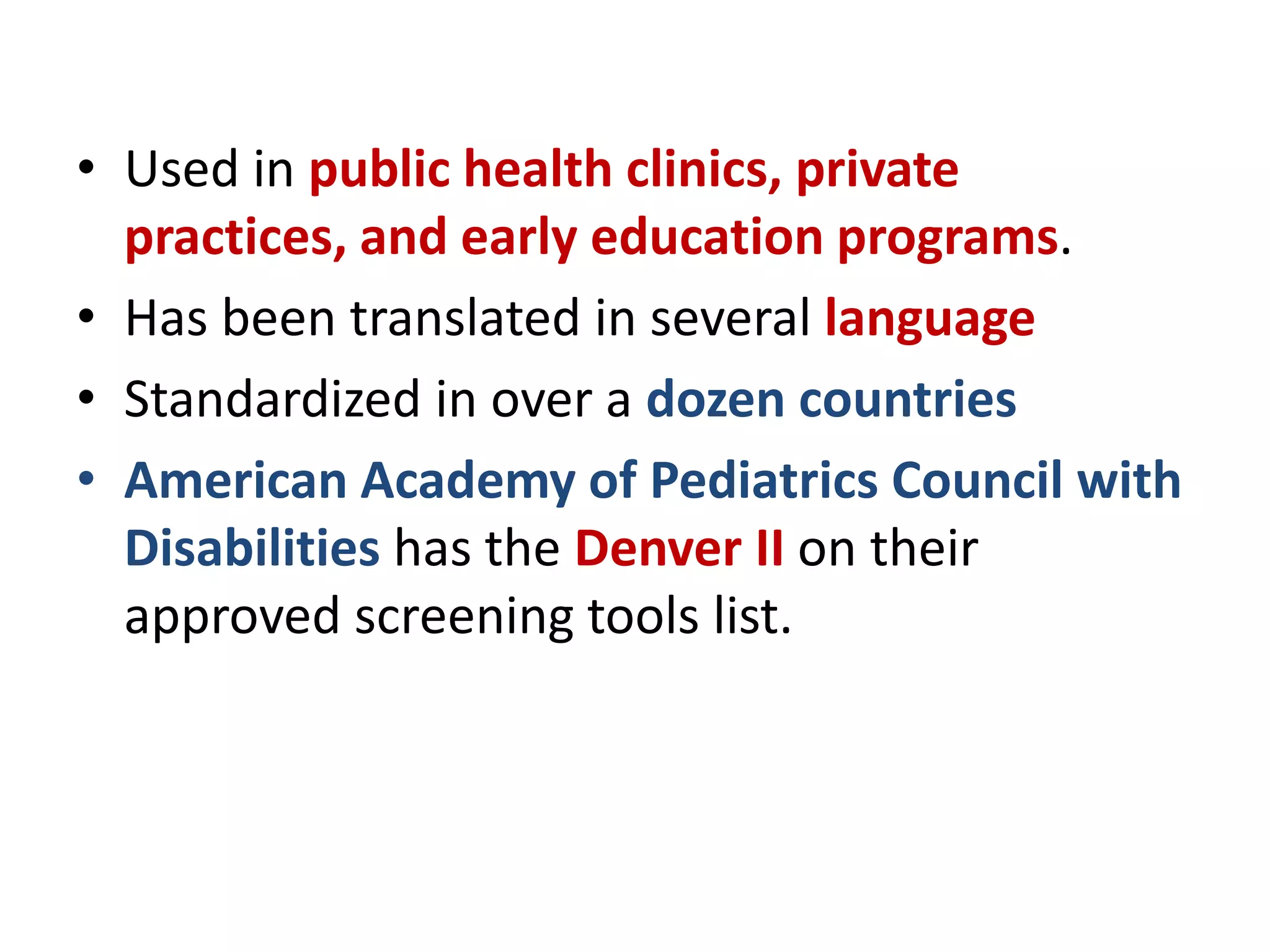 • Used in public health clinics, private
practices, and early education programs.
• Has been translated in several language
• Standardized in over a dozen countries
• American Academy of Pediatrics Council with
Disabilities has the Denver II on their
approved screening tools list.
 
