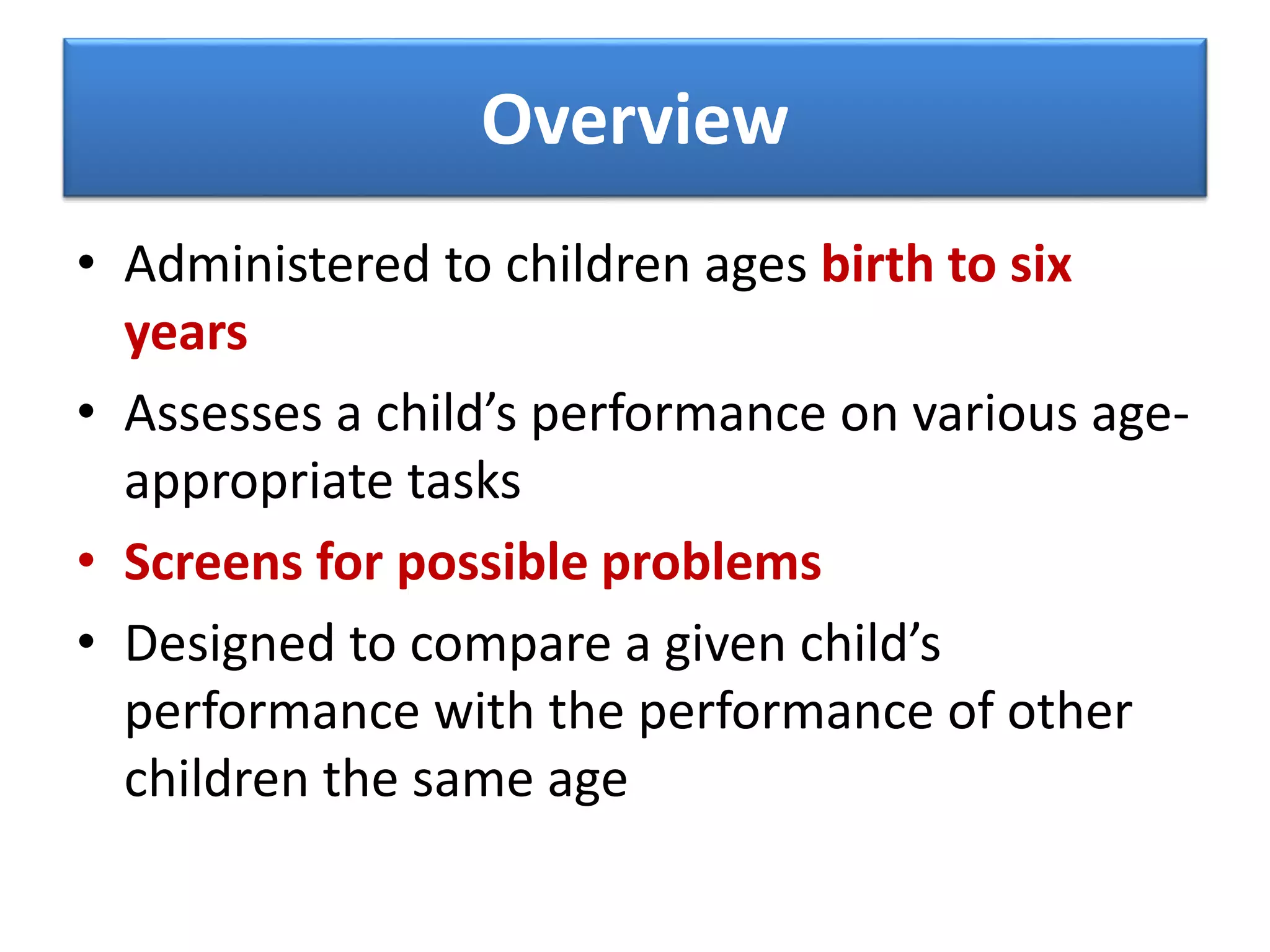 Overview
• Administered to children ages birth to six
years
• Assesses a child’s performance on various age-
appropriate tasks
• Screens for possible problems
• Designed to compare a given child’s
performance with the performance of other
children the same age
 