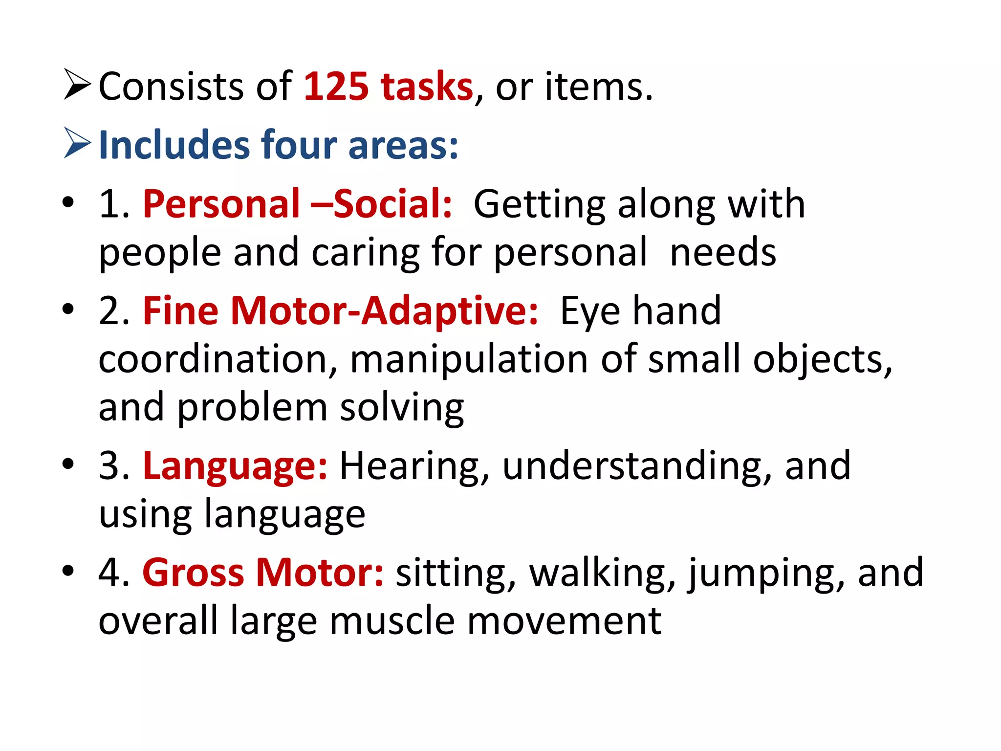 Consists of 125 tasks, or items.
Includes four areas:
• 1. Personal –Social: Getting along with
people and caring for personal needs
• 2. Fine Motor-Adaptive: Eye hand
coordination, manipulation of small objects,
and problem solving
• 3. Language: Hearing, understanding, and
using language
• 4. Gross Motor: sitting, walking, jumping, and
overall large muscle movement
 