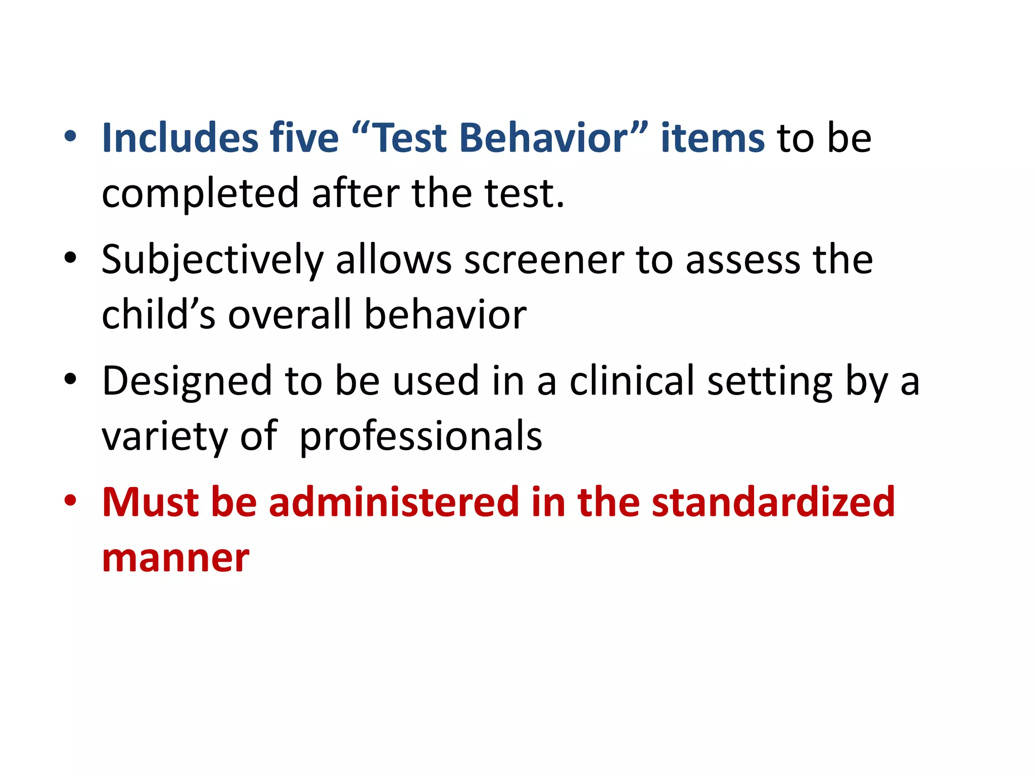 • Includes five “Test Behavior” items to be
completed after the test.
• Subjectively allows screener to assess the
child’s overall behavior
• Designed to be used in a clinical setting by a
variety of professionals
• Must be administered in the standardized
manner
 