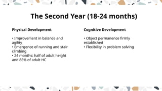 Cognitive Development
• Object permanence firmly
established
• Flexibility in problem solving
Physical Development
• Improvement in balance and
agility
• Emergence of running and stair
climbing
• 24 months: half of adult height
and 85% of adult HC
The Second Year (18-24 months)
 