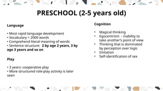 PRESCHOOL (2-5 years old)
Language
• Most rapid language development
• Vocabulary > 2000 words
• Comprehend literal meaning of words
• Sentence structure: 2 by age 2 years, 3 by
age 3 years and so on
Play
• 3 years: cooperative play
• More structured role-play activity is later
seen
Cognition
• Magical thinking
• Egocentrism - inability to
take another’s point of view
• Thinking that is dominated
by perception over logic
• Imitation
• Self-identification of sex
 