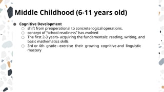 Middle Childhood (6-11 years old)
● Cognitive Development
○ shift from preoperational to concrete logical operations.
○ concept of “school readiness” has evolved
○ The first 2-3 years- acquiring the fundamentals: reading, writing, and
basic mathematics skills
○ 3rd or 4th grade - exercise their growing cognitive and linguistic
mastery
 