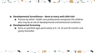 ● Developmental Surveillance – done at every well child visit
● Process by which health care professional recognizes the children
who may be at risk of developmental and behavioral conditions
● Developmental Screening
● Done at specified ages particularly at 9, 18, 24 and 30 months and
yearly thereafter
 