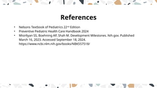 References
• Nelsons Textbook of Pediatrics 22nd
Edition
• Preventive Pediatric Health Care Handbook 2024
• Misirliyan SS, Boehning AP, Shah M. Development Milestones. Nih.gov. Published
March 16, 2023. Accessed September 18, 2024.
https://www.ncbi.nlm.nih.gov/books/NBK557518/
 