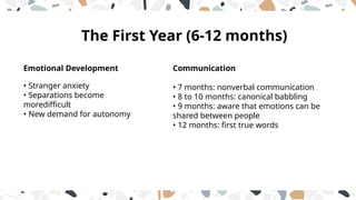 The First Year (6-12 months)
Communication
• 7 months: nonverbal communication
• 8 to 10 months: canonical babbling
• 9 months: aware that emotions can be
shared between people
• 12 months: first true words
Emotional Development
• Stranger anxiety
• Separations become
moredifficult
• New demand for autonomy
 