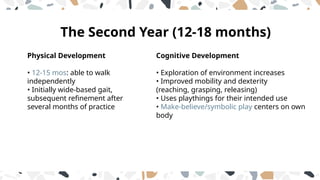 Cognitive Development
• Exploration of environment increases
• Improved mobility and dexterity
(reaching, grasping, releasing)
• Uses playthings for their intended use
• Make-believe/symbolic play centers on own
body
Physical Development
• 12-15 mos: able to walk
independently
• Initially wide-based gait,
subsequent refinement after
several months of practice
The Second Year (12-18 months)
 