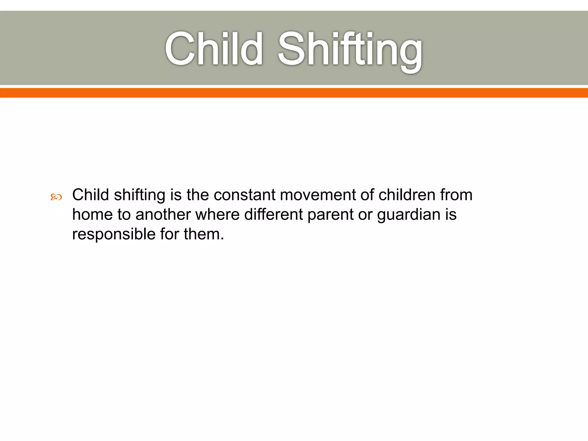  Child shifting is the constant movement of children from
home to another where different parent or guardian is
responsible for them.