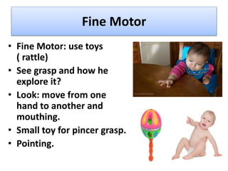Fine Motor
• Fine Motor: use toys
( rattle)
• See grasp and how he
explore it?
• Look: move from one
hand to another and
mouthing.
• Small toy for pincer grasp.
• Pointing.
 