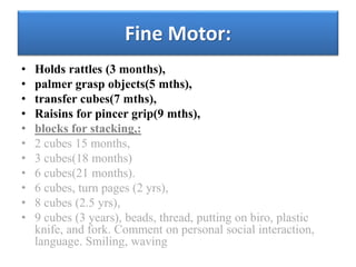 Fine Motor:
• Holds rattles (3 months),
• palmer grasp objects(5 mths),
• transfer cubes(7 mths),
• Raisins for pincer grip(9 mths),
• blocks for stacking,:
• 2 cubes 15 months,
• 3 cubes(18 months)
• 6 cubes(21 months).
• 6 cubes, turn pages (2 yrs),
• 8 cubes (2.5 yrs),
• 9 cubes (3 years), beads, thread, putting on biro, plastic
knife, and fork. Comment on personal social interaction,
language. Smiling, waving
 