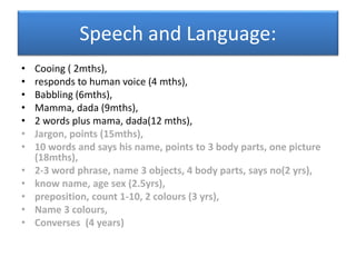 Speech and Language:
• Cooing ( 2mths),
• responds to human voice (4 mths),
• Babbling (6mths),
• Mamma, dada (9mths),
• 2 words plus mama, dada(12 mths),
• Jargon, points (15mths),
• 10 words and says his name, points to 3 body parts, one picture
(18mths),
• 2-3 word phrase, name 3 objects, 4 body parts, says no(2 yrs),
• know name, age sex (2.5yrs),
• preposition, count 1-10, 2 colours (3 yrs),
• Name 3 colours,
• Converses (4 years)
 