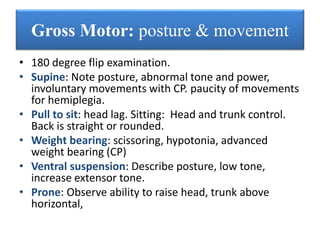 • 180 degree flip examination.
• Supine: Note posture, abnormal tone and power,
involuntary movements with CP. paucity of movements
for hemiplegia.
• Pull to sit: head lag. Sitting: Head and trunk control.
Back is straight or rounded.
• Weight bearing: scissoring, hypotonia, advanced
weight bearing (CP)
• Ventral suspension: Describe posture, low tone,
increase extensor tone.
• Prone: Observe ability to raise head, trunk above
horizontal,
Gross Motor: posture & movement
 