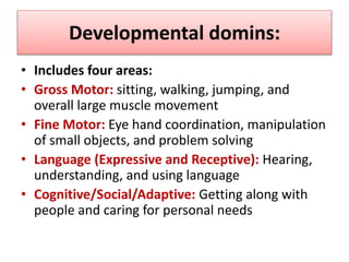 Developmental domins:
• Includes four areas:
• Gross Motor: sitting, walking, jumping, and
overall large muscle movement
• Fine Motor: Eye hand coordination, manipulation
of small objects, and problem solving
• Language (Expressive and Receptive): Hearing,
understanding, and using language
• Cognitive/Social/Adaptive: Getting along with
people and caring for personal needs
 