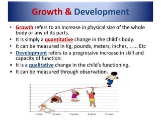 Growth & Development
• Growth refers to an increase in physical size of the whole
body or any of its parts.
• It is simply a quantitative change in the child’s body.
• It can be measured in Kg, pounds, meters, inches, ….. Etc
• Development refers to a progressive increase in skill and
capacity of function.
• It is a qualitative change in the child’s functioning.
• It can be measured through observation.
 