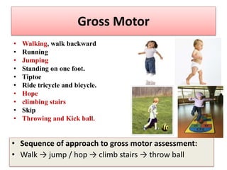 • Walking, walk backward
• Running
• Jumping
• Standing on one foot.
• Tiptoe
• Ride tricycle and bicycle.
• Hope
• climbing stairs
• Skip
• Throwing and Kick ball.
Gross Motor
• Sequence of approach to gross motor assessment:
• Walk → jump / hop → climb stairs → throw ball
 