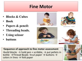 Fine Motor
• Blocks & Cubes
• Book
• Papers & pencil:
• Threading beads.
• Using scissor
• buttons
•Sequence of approach to fine motor assessment
•build blocks → hold pen + scribble, → put pellets in
bottle →Thread Beads →cut paper → buttons →
colors in lines → fold paper
 