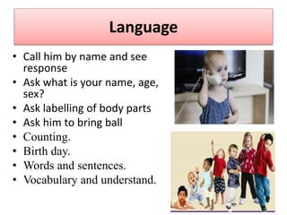 Language
• Call him by name and see
response
• Ask what is your name, age,
sex?
• Ask labelling of body parts
• Ask him to bring ball
• Counting.
• Birth day.
• Words and sentences.
• Vocabulary and understand.
 