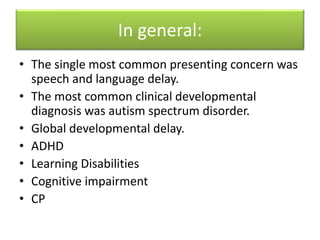 In general:
• The single most common presenting concern was
speech and language delay.
• The most common clinical developmental
diagnosis was autism spectrum disorder.
• Global developmental delay.
• ADHD
• Learning Disabilities
• Cognitive impairment
• CP
 