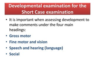 Developmental examination for the
Short Case examination
• It is important when assessing development to
make comments under the four main
headings:
• Gross motor
• Fine motor and vision
• Speech and hearing (language)
• Social
 
