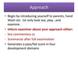 Approach
• Begin by introducing yourself to parents, hand
Wash etc. 1st only look see, play…and
examine.
• Inform examiner about your approach either:
- live commentary or
- Summarize after full examination
• Generates a pass/fail score in four
development domains
 