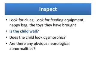 Inspect
• Look for clues; Look for feeding equipment,
nappy bag, the toys they have brought
• Is the child well?
• Does the child look dysmorphic?
• Are there any obvious neurological
abnormalities?
 