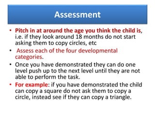 Assessment
• Pitch in at around the age you think the child is,
i.e. if they look around 18 months do not start
asking them to copy circles, etc
• Assess each of the four developmental
categories.
• Once you have demonstrated they can do one
level push up to the next level until they are not
able to perform the task.
• For example: if you have demonstrated the child
can copy a square do not ask them to copy a
circle, instead see if they can copy a triangle.
 