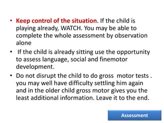 • Keep control of the situation. If the child is
playing already, WATCH. You may be able to
complete the whole assessment by observation
alone
• If the child is already sitting use the opportunity
to assess language, social and finemotor
development.
• Do not disrupt the child to do gross motor tests .
you may well have difficulty settling him again
and in the older child gross motor gives you the
least additional information. Leave it to the end.
Assessment
 