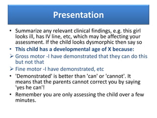 Presentation
• Summarize any relevant clinical findings, e.g. this girl
looks ill, has IV line, etc, which may be affecting your
assessment. If the child looks dysmorphic then say so
• This child has a developmental age of X because:
 Gross motor -I have demonstrated that they can do this
but not that
 Fine motor -I have demonstrated, etc
• 'Demonstrated' is better than 'can' or 'cannot'. It
means that the parents cannot correct you by saying
'yes he can'!
• Remember you are only assessing the child over a few
minutes.
 