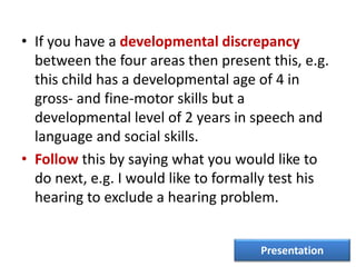 • If you have a developmental discrepancy
between the four areas then present this, e.g.
this child has a developmental age of 4 in
gross- and fine-motor skills but a
developmental level of 2 years in speech and
language and social skills.
• Follow this by saying what you would like to
do next, e.g. I would like to formally test his
hearing to exclude a hearing problem.
Presentation
 