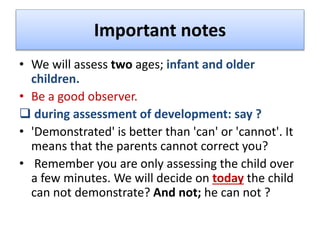 Important notes
• We will assess two ages; infant and older
children.
• Be a good observer.
 during assessment of development: say ?
• 'Demonstrated' is better than 'can' or 'cannot'. It
means that the parents cannot correct you?
• Remember you are only assessing the child over
a few minutes. We will decide on today the child
can not demonstrate? And not; he can not ?
 