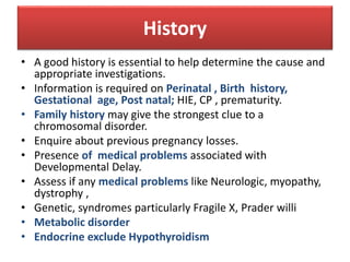 History
• A good history is essential to help determine the cause and
appropriate investigations.
• Information is required on Perinatal , Birth history,
Gestational age, Post natal; HIE, CP , prematurity.
• Family history may give the strongest clue to a
chromosomal disorder.
• Enquire about previous pregnancy losses.
• Presence of medical problems associated with
Developmental Delay.
• Assess if any medical problems like Neurologic, myopathy,
dystrophy ,
• Genetic, syndromes particularly Fragile X, Prader willi
• Metabolic disorder
• Endocrine exclude Hypothyroidism
 