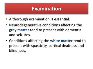 Examination
• A thorough examination is essential.
• Neurodegenerative conditions affecting the
grey matter tend to present with dementia
and seizures.
• Conditions affecting the white matter tend to
present with spasticity, cortical deafness and
blindness.
 