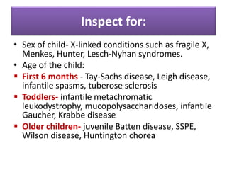 Inspect for:
• Sex of child- X-linked conditions such as fragile X,
Menkes, Hunter, Lesch-Nyhan syndromes.
• Age of the child:
 First 6 months - Tay-Sachs disease, Leigh disease,
infantile spasms, tuberose sclerosis
 Toddlers- infantile metachromatic
leukodystrophy, mucopolysaccharidoses, infantile
Gaucher, Krabbe disease
 Older children- juvenile Batten disease, SSPE,
Wilson disease, Huntington chorea
 