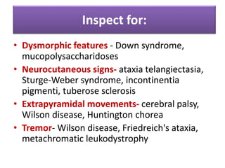 • Dysmorphic features - Down syndrome,
mucopolysaccharidoses
• Neurocutaneous signs- ataxia telangiectasia,
Sturge-Weber syndrome, incontinentia
pigmenti, tuberose sclerosis
• Extrapyramidal movements- cerebral palsy,
Wilson disease, Huntington chorea
• Tremor- Wilson disease, Friedreich's ataxia,
metachromatic leukodystrophy
Inspect for:
 