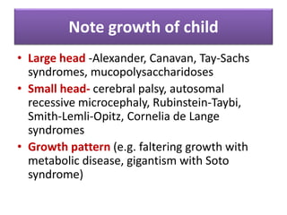 Note growth of child
• Large head -Alexander, Canavan, Tay-Sachs
syndromes, mucopolysaccharidoses
• Small head- cerebral palsy, autosomal
recessive microcephaly, Rubinstein-Taybi,
Smith-Lemli-Opitz, Cornelia de Lange
syndromes
• Growth pattern (e.g. faltering growth with
metabolic disease, gigantism with Soto
syndrome)
 