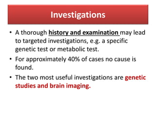 Investigations
• A thorough history and examination may lead
to targeted investigations, e.g. a specific
genetic test or metabolic test.
• For approximately 40% of cases no cause is
found.
• The two most useful investigations are genetic
studies and brain imaging.
 