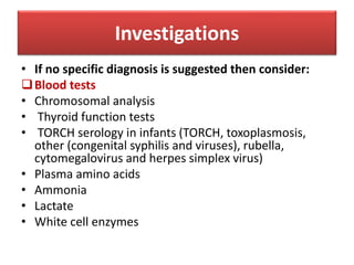 • If no specific diagnosis is suggested then consider:
Blood tests
• Chromosomal analysis
• Thyroid function tests
• TORCH serology in infants (TORCH, toxoplasmosis,
other (congenital syphilis and viruses), rubella,
cytomegalovirus and herpes simplex virus)
• Plasma amino acids
• Ammonia
• Lactate
• White cell enzymes
Investigations
 