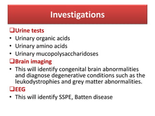 Urine tests
• Urinary organic acids
• Urinary amino acids
• Urinary mucopolysaccharidoses
Brain imaging
• This will identify congenital brain abnormalities
and diagnose degenerative conditions such as the
leukodystrophies and grey matter abnormalities.
EEG
• This will identify SSPE, Batten disease
Investigations
 
