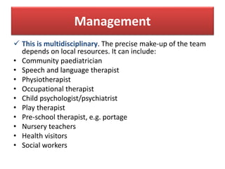 Management
 This is multidisciplinary. The precise make-up of the team
depends on local resources. It can include:
• Community paediatrician
• Speech and language therapist
• Physiotherapist
• Occupational therapist
• Child psychologist/psychiatrist
• Play therapist
• Pre-school therapist, e.g. portage
• Nursery teachers
• Health visitors
• Social workers
 