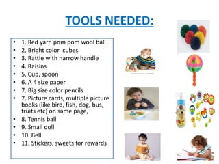 TOOLS NEEDED:
• 1. Red yarn pom pom wool ball
• 2. Bright color cubes
• 3. Rattle with narrow handle
• 4. Raisins
• 5. Cup, spoon
• 6. A 4 size paper
• 7. Big size color pencils
• 7. Picture cards, multiple picture
books (like bird, fish, dog, bus,
fruits etc) on same page,
• 8. Tennis ball
• 9. Small doll
• 10. Bell
• 11. Stickers, sweets for rewards
 