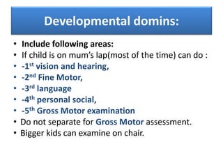 Developmental domins:
• Include following areas:
• If child is on mum’s lap(most of the time) can do :
• -1st vision and hearing,
• -2nd Fine Motor,
• -3rd language
• -4th personal social,
• -5th Gross Motor examination
• Do not separate for Gross Motor assessment.
• Bigger kids can examine on chair.
 