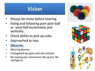 Vision
• Always do vision before hearing.
• Fixing and following pom pom ball
or wool ball horizontally and
vertically .
• Check ability to pick up cube.
• Approached to toys
• Observe:
• Wearing glasses.
• Conjugated eye gaze and eye contact.
• No rowing eye movement, No squint, No
nystagmus
 