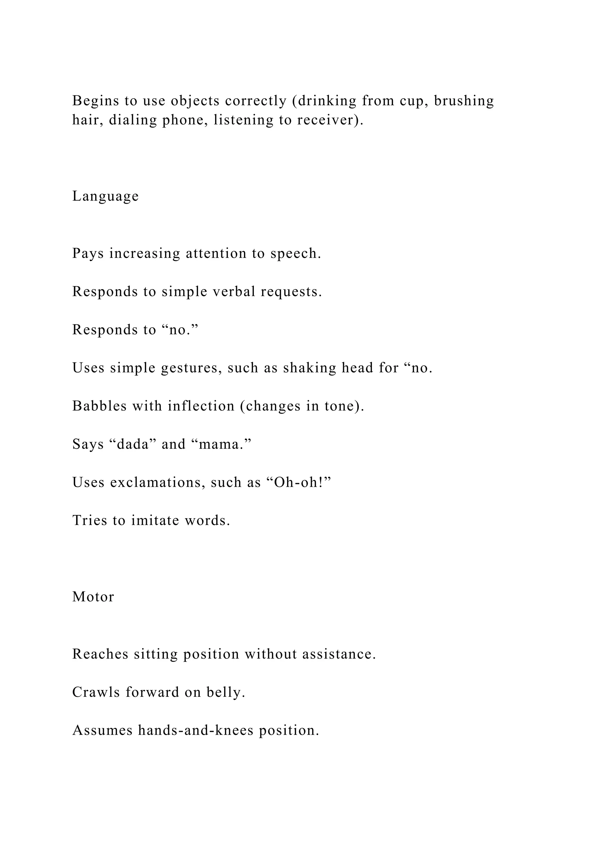 Begins to use objects correctly (drinking from cup, brushing
hair, dialing phone, listening to receiver).
Language
Pays increasing attention to speech.
Responds to simple verbal requests.
Responds to “no.”
Uses simple gestures, such as shaking head for “no.
Babbles with inflection (changes in tone).
Says “dada” and “mama.”
Uses exclamations, such as “Oh-oh!”
Tries to imitate words.
Motor
Reaches sitting position without assistance.
Crawls forward on belly.
Assumes hands-and-knees position.
 