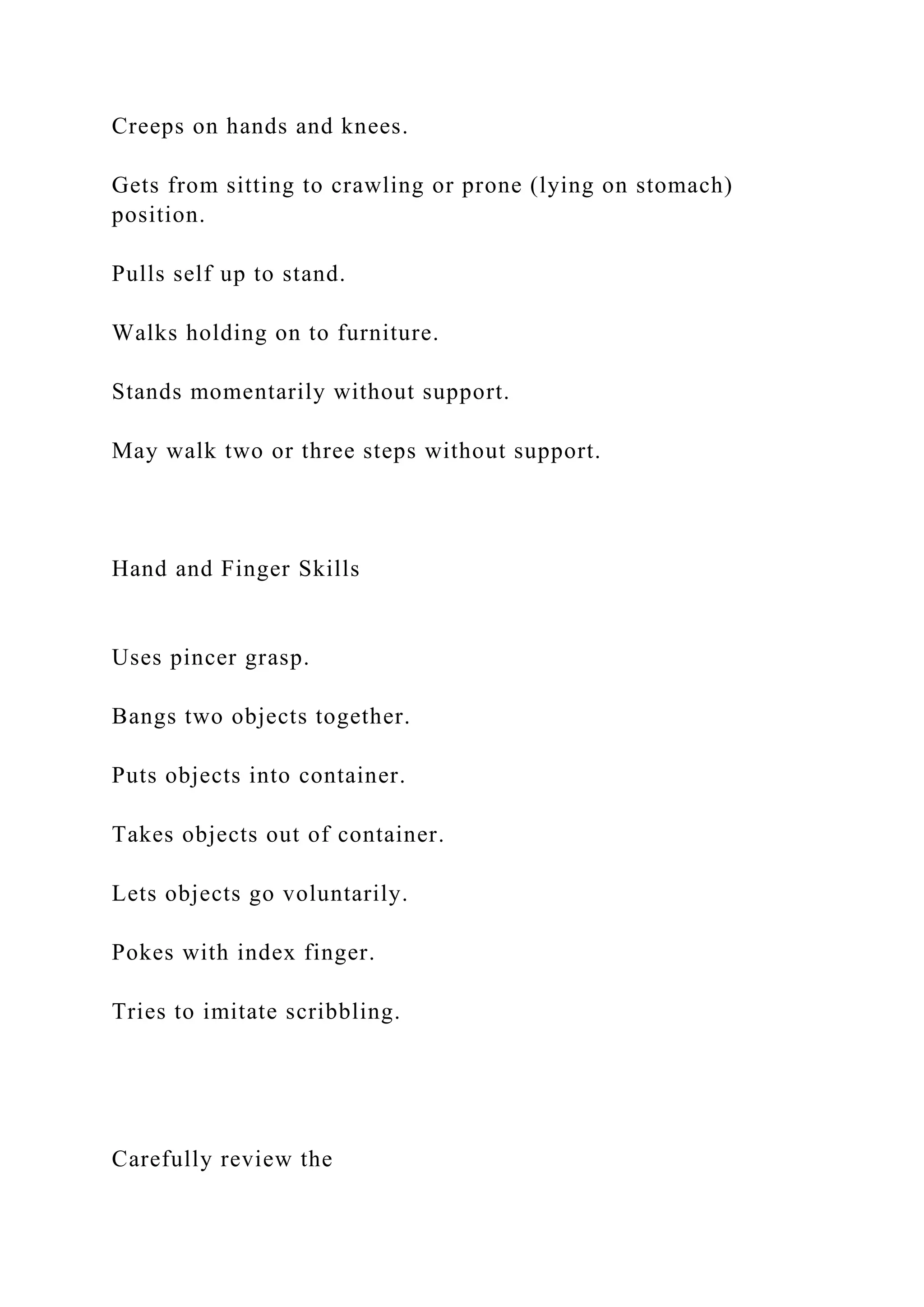 Creeps on hands and knees.
Gets from sitting to crawling or prone (lying on stomach)
position.
Pulls self up to stand.
Walks holding on to furniture.
Stands momentarily without support.
May walk two or three steps without support.
Hand and Finger Skills
Uses pincer grasp.
Bangs two objects together.
Puts objects into container.
Takes objects out of container.
Lets objects go voluntarily.
Pokes with index finger.
Tries to imitate scribbling.
Carefully review the
 