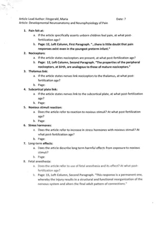 Article Lead Author: Fitzgerald, Maria                                          Date: ?
Article: Developmental Neuroanatomy and Neurophysiology of Pain

   1. 	 Pain felt at:
           a. 	 If the article specifically asserts unborn children feel pain, at what post­
                fertilization age?
           b. 	 Page: 12, Left Column, First Paragraph. " ...there is little doubt that pain
                responses exist even in the youngest preterm infant."
   2. 	 Nociceptors:
           a. 	 Ifthe article states nociceptors are present, at what post-fertilization age?
           b. 	 Page: 12, Left Column, Second Paragraph. "The properties of the peripheral
                nociceptors, at birth, are analogous to those of mature nociceptors."
   3. 	 Thalamus link:
           a. 	 If the article states nerves link nociceptors to the thalamus, at what post­
                fertilization age?
           b. 	 Page:
   4. 	 Subcortical plate link:
           a. 	 If the article states nerves link to the subcortical plate, at what post-fertilization
                age?
           b. 	 Page:
   5. 	 Noxious stimuli reaction:
            a. 	 Does the article refer to reaction to noxious stimuli? At what post-fertilization
                 age?
            b. 	 Page :
   6. 	 Stress hormones:
            a. 	 Does the article refer to increase in stress hormones with noxious stimuli? At
                 what post-fertilization age?
            b. 	 Page:
   7. 	 Long-term effects:
            a. 	 Does the article describe long term harmful effects from exposure to noxious
                 sti muli?
            b. 	 Page:
   8. 	 Fetal anesthesia:
            a. 	 Does the articl e refer to use of fetal anesthesia and its effect? At what post­
                 fertilization age?
            b. 	 Page: 15, Left Column, Second Paragraph. "This response is a permanent one,
                 whereby the injury results in a structural and functional reorganization of the
                 nervous system and alters the final adult pattern of connections."
 