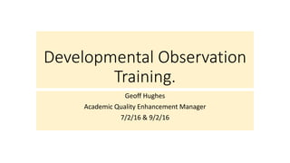 Developmental Observation
Training.
Geoff Hughes
Academic Quality Enhancement Manager
7/2/16 & 9/2/16
 