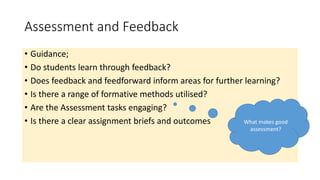 Assessment and Feedback
• Guidance;
• Do students learn through feedback?
• Does feedback and feedforward inform areas for further learning?
• Is there a range of formative methods utilised?
• Are the Assessment tasks engaging?
• Is there a clear assignment briefs and outcomes What makes good
assessment?
 