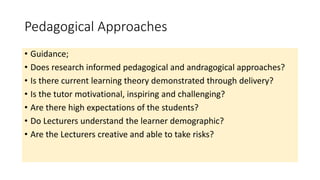 Pedagogical Approaches
• Guidance;
• Does research informed pedagogical and andragogical approaches?
• Is there current learning theory demonstrated through delivery?
• Is the tutor motivational, inspiring and challenging?
• Are there high expectations of the students?
• Do Lecturers understand the learner demographic?
• Are the Lecturers creative and able to take risks?
 
